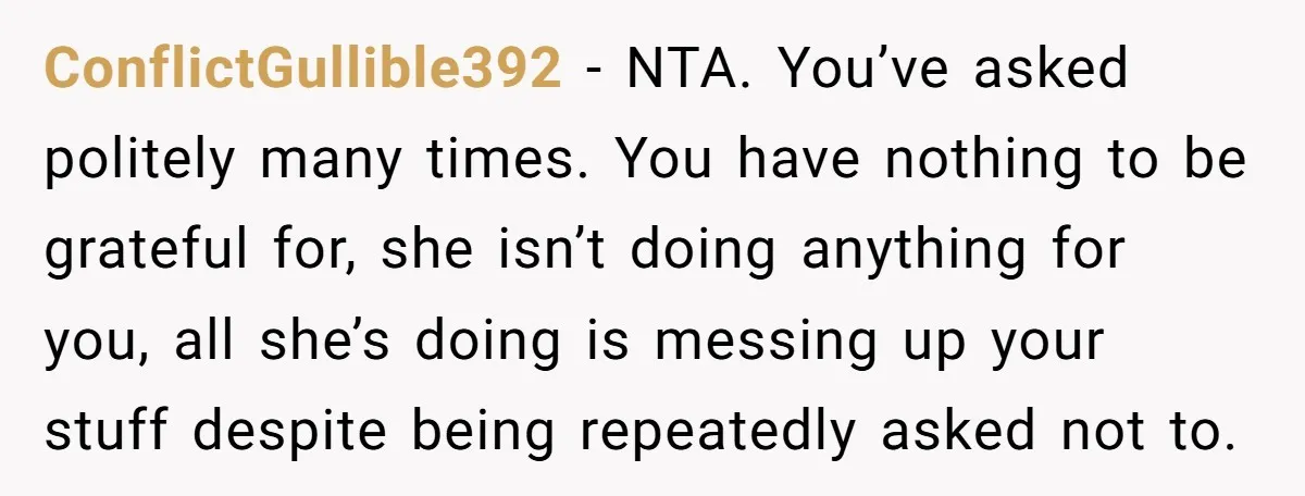 ConflictGullible392 − NTA. You’ve asked politely many times. You have nothing to be grateful for, she isn’t doing anything for you, all she’s doing is messing up your stuff despite...
