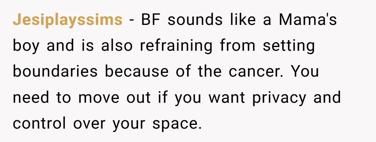 Jesiplayssims − BF sounds like a Mama's boy and is also refraining from setting boundaries because of the cancer. You need to move out if you want privacy and control...