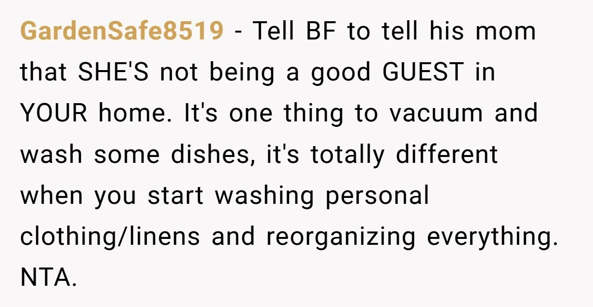 GardenSafe8519 − Tell BF to tell his mom that SHE'S not being a good GUEST in YOUR home. It's one thing to vacuum and wash some dishes, it's totally different...