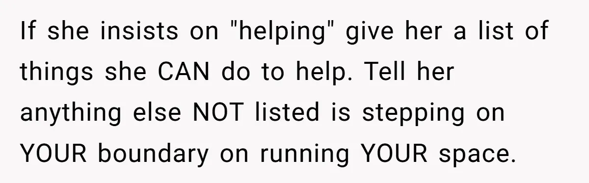 If she insists on "helping" give her a list of things she CAN do to help. Tell her anything else NOT listed is stepping on YOUR boundary on running YOUR...