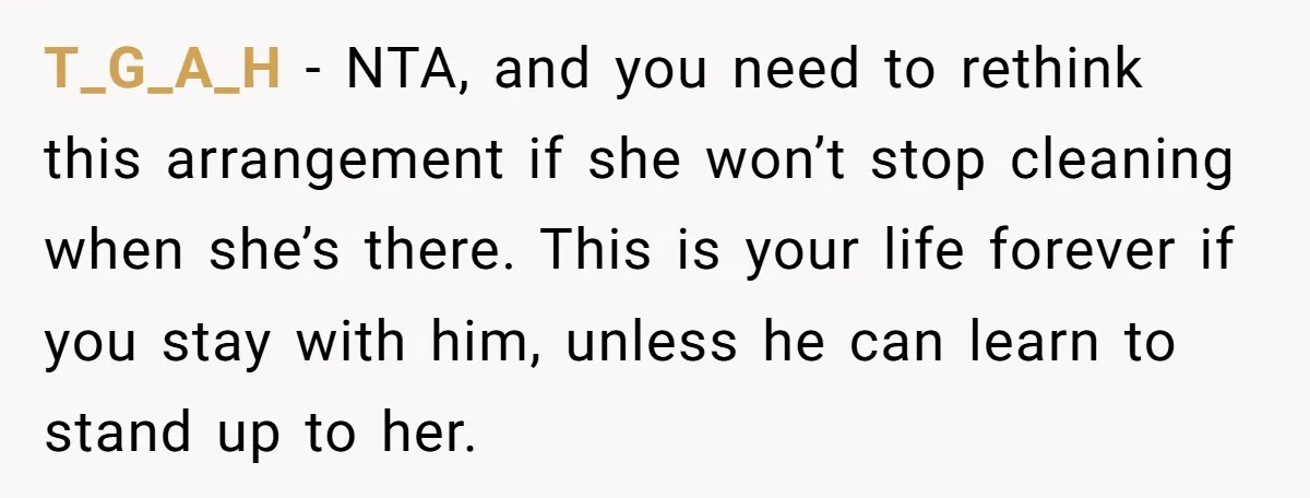 T_G_A_H − NTA, and you need to rethink this arrangement if she won’t stop cleaning when she’s there. This is your life forever if you stay with him, unless he...