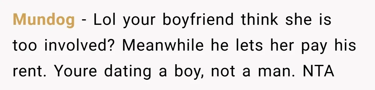 Mundog − Lol your boyfriend think she is too involved? Meanwhile he lets her pay his rent. Youre dating a boy, not a man. NTA
