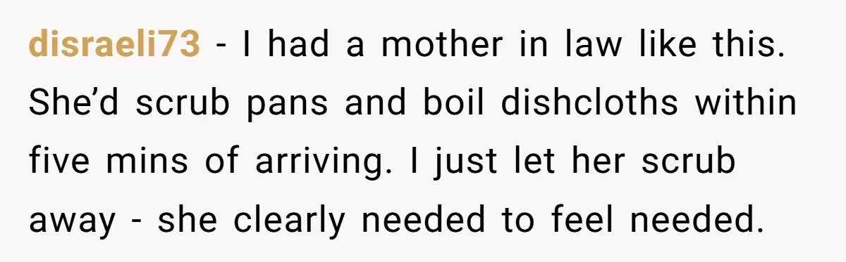 disraeli73 − I had a mother in law like this. She’d scrub pans and boil dishcloths within five mins of arriving. I just let her scrub away - she clearly...