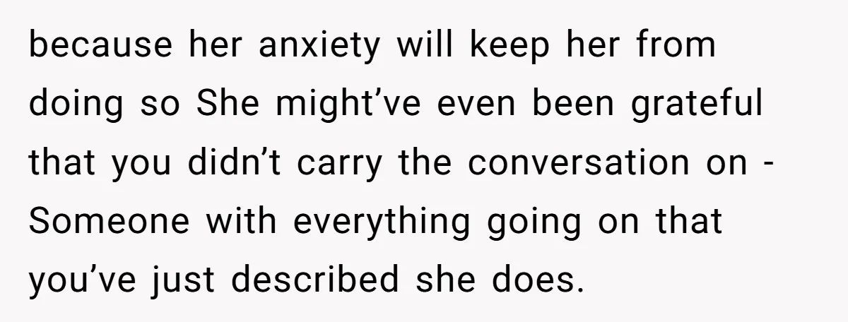 because her anxiety will keep her from doing so She might’ve even been grateful that you didn’t carry the conversation on -Someone with everything going on that you’ve just described...
