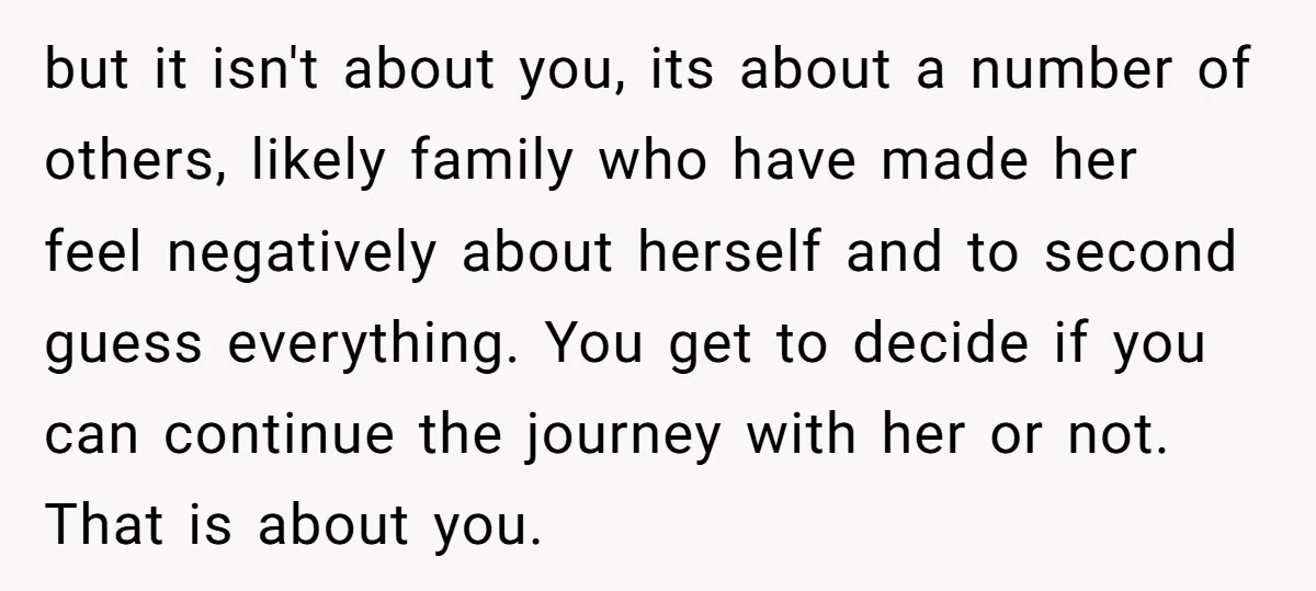but it isn't about you, its about a number of others, likely family who have made her feel negatively about herself and to second guess everything. You get to decide...