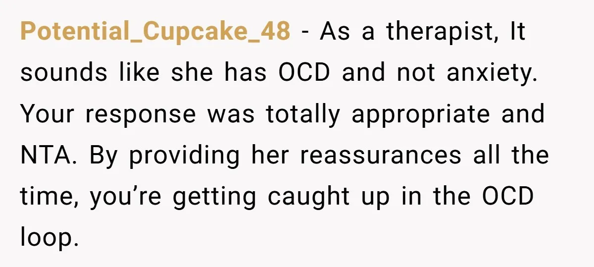 Potential_Cupcake_48 − As a therapist, It sounds like she has OCD and not anxiety. Your response was totally appropriate and NTA. By providing her reassurances all the time, you’re getting...