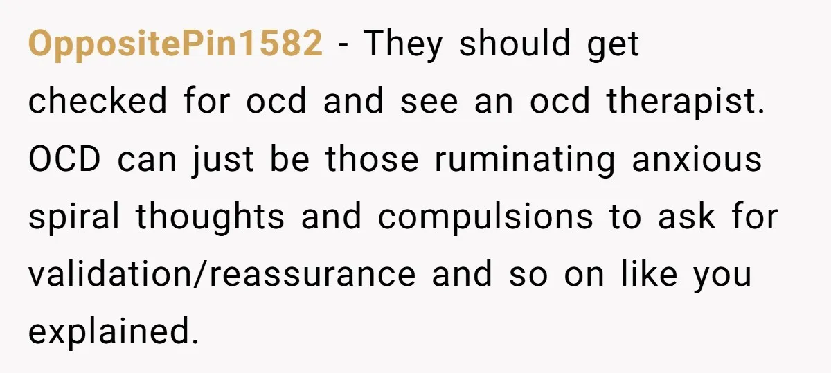 OppositePin1582 − They should get checked for ocd and see an ocd therapist. OCD can just be those ruminating anxious spiral thoughts and compulsions to ask for validation/reassurance and so...