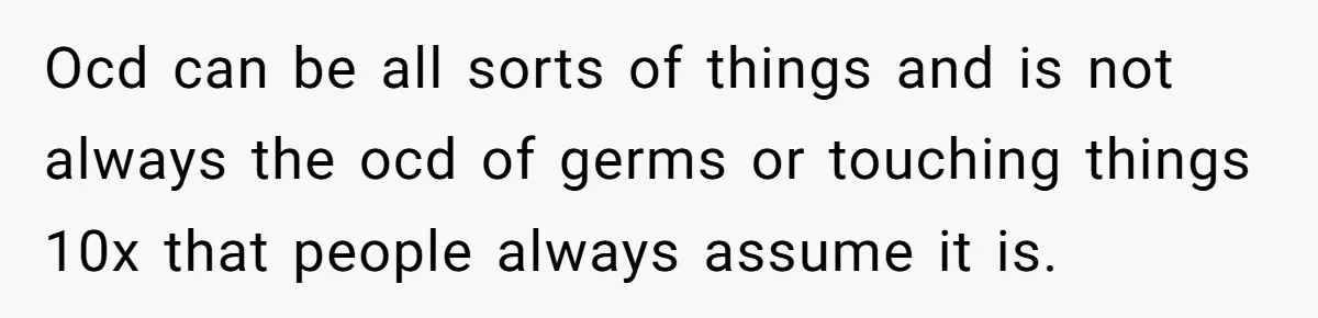 Ocd can be all sorts of things and is not always the ocd of germs or touching things 10x that people always assume it is.