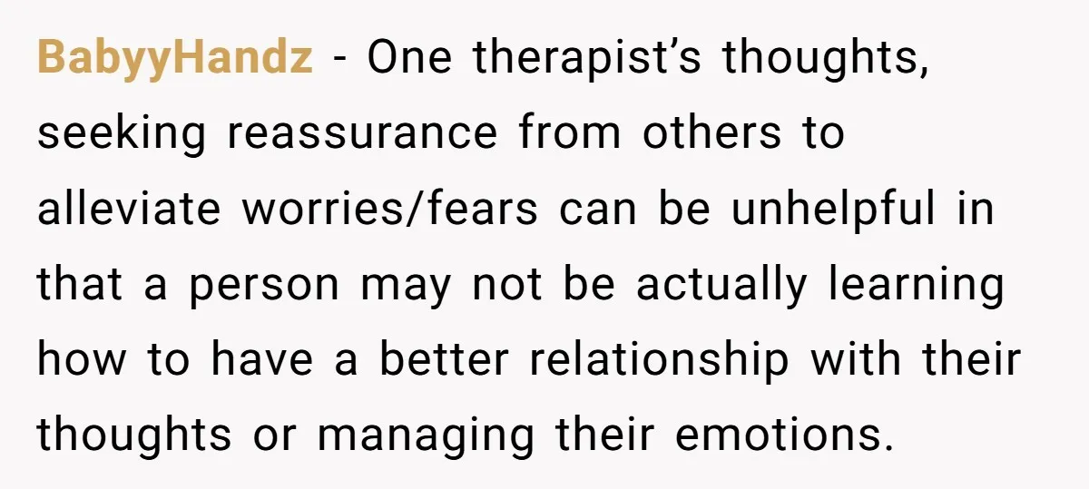BabyyHandz − One therapist’s thoughts, seeking reassurance from others to alleviate worries/fears can be unhelpful in that a person may not be actually learning how to have a better relationship...
