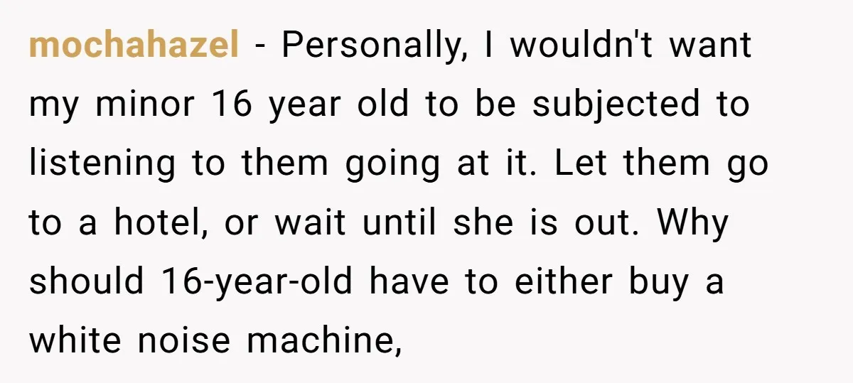 mochahazel − Personally, I wouldn't want my minor 16 year old to be subjected to listening to them going at it. Let them go to a hotel, or wait until...