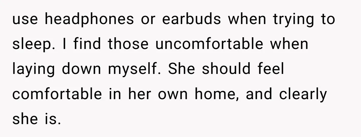 use headphones or earbuds when trying to sleep. I find those uncomfortable when laying down myself. She should feel comfortable in her own home, and clearly she is.