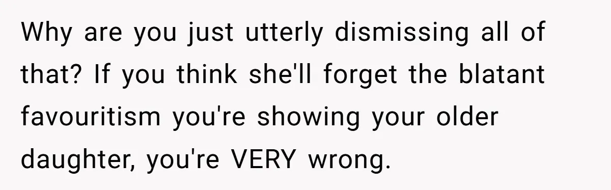 Why are you just utterly dismissing all of that? If you think she'll forget the blatant favouritism you're showing your older daughter, you're VERY wrong.