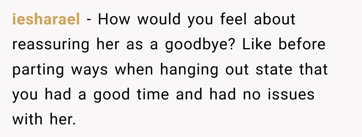iesharael − How would you feel about reassuring her as a goodbye? Like before parting ways when hanging out state that you had a good time and had no issues...