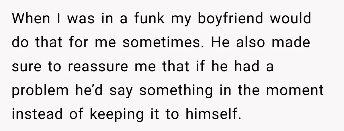 When I was in a funk my boyfriend would do that for me sometimes. He also made sure to reassure me that if he had a problem he’d say something...