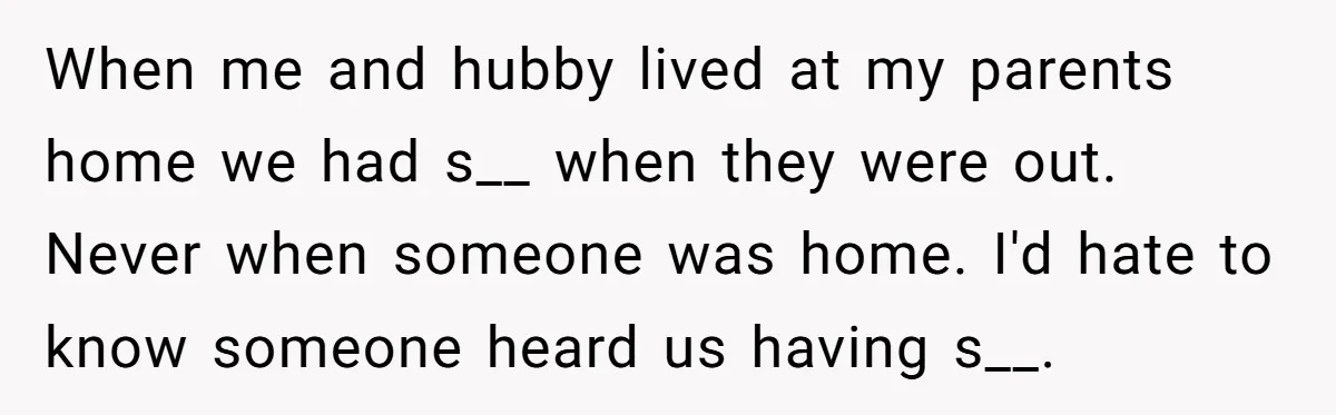 When me and hubby lived at my parents home we had s__ when they were out. Never when someone was home. I'd hate to know someone heard us having s__.
