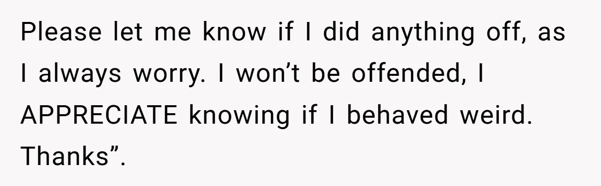 Please let me know if I did anything off, as I always worry. I won’t be offended, I APPRECIATE knowing if I behaved weird. Thanks”.