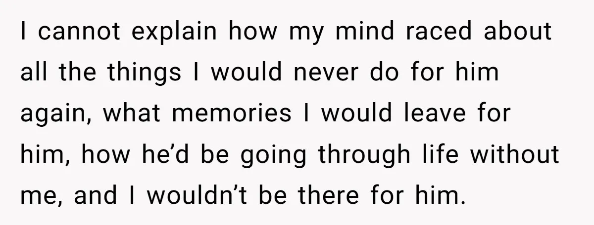 I cannot explain how my mind raced about all the things I would never do for him again, what memories I would leave for him, how he’d be going through...