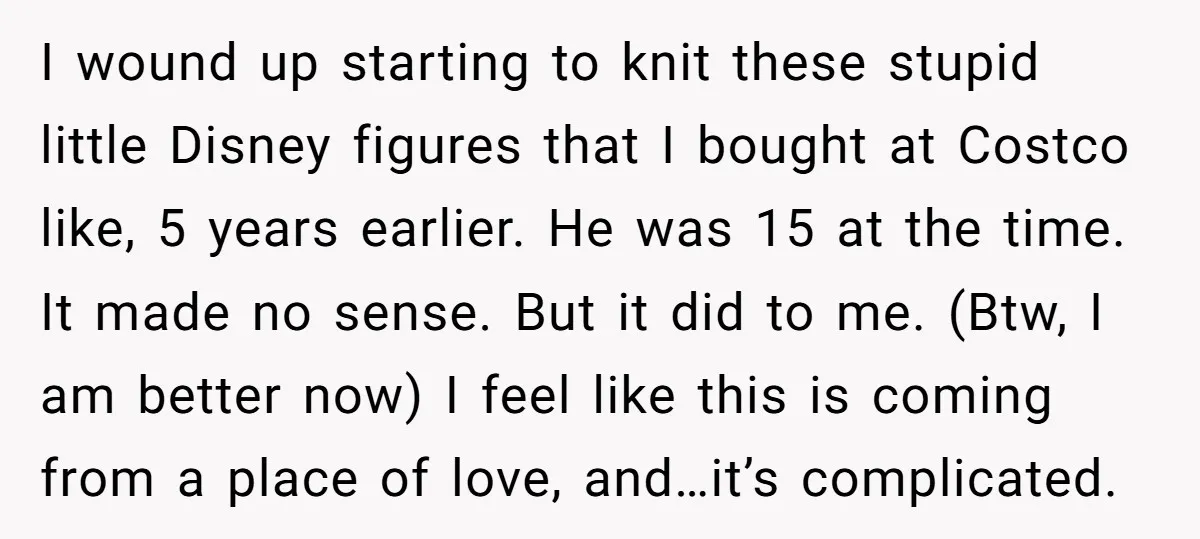 I wound up starting to knit these stupid little Disney figures that I bought at Costco like, 5 years earlier. He was 15 at the time. It made no sense....