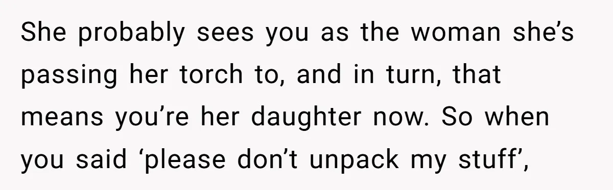 She probably sees you as the woman she’s passing her torch to, and in turn, that means you’re her daughter now. So when you said ‘please don’t unpack my stuff’,
