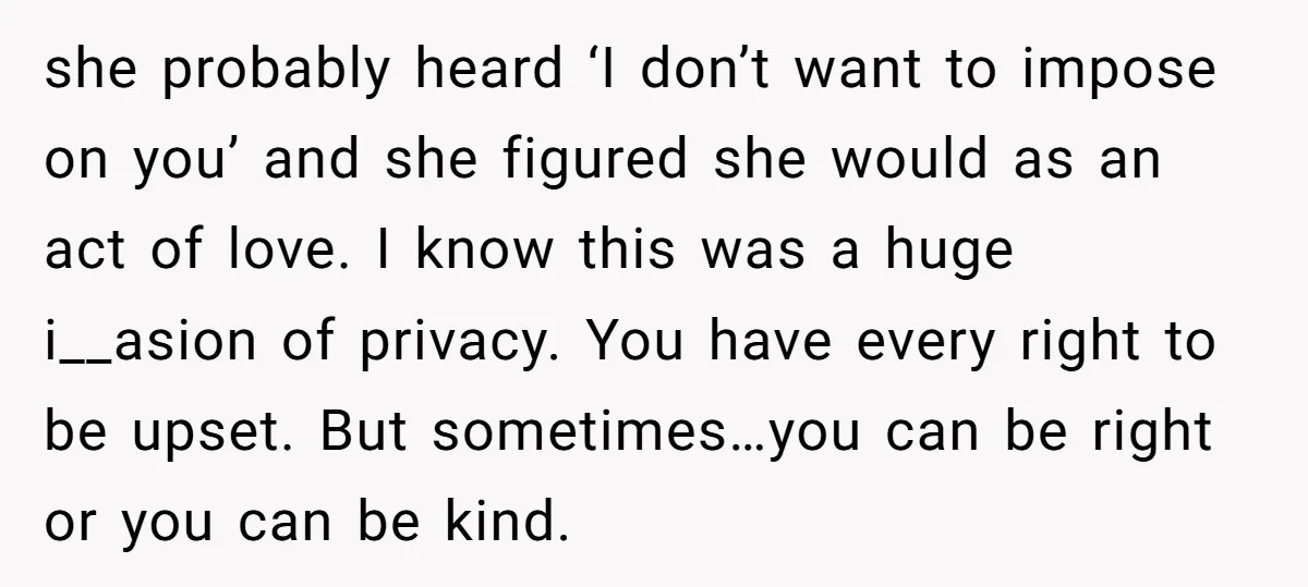 she probably heard ‘I don’t want to impose on you’ and she figured she would as an act of love. I know this was a huge i__asion of privacy. You...