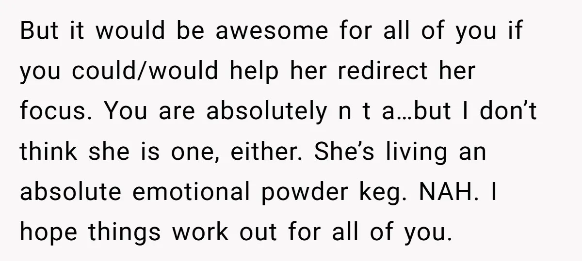 But it would be awesome for all of you if you could/would help her redirect her focus. You are absolutely n t a…but I don’t think she is one, either....
