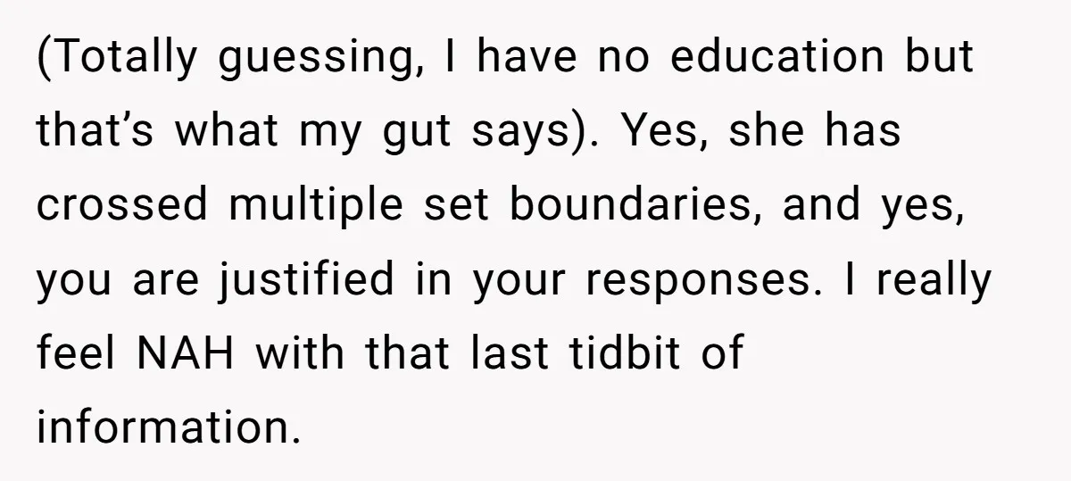(Totally guessing, I have no education but that’s what my gut says). Yes, she has crossed multiple set boundaries, and yes, you are justified in your responses. I really feel...