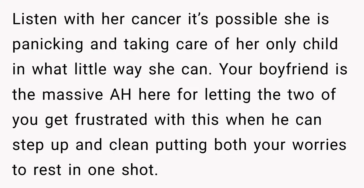 Listen with her cancer it’s possible she is panicking and taking care of her only child in what little way she can. Your boyfriend is the massive AH here for...
