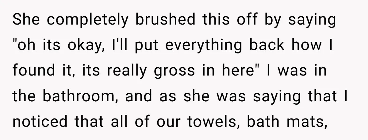 She completely brushed this off by saying "oh its okay, I'll put everything back how I found it, its really gross in here" I was in the bathroom, and as...