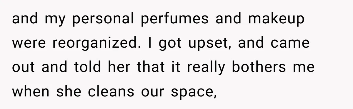 and my personal perfumes and makeup were reorganized. I got upset, and came out and told her that it really bothers me when she cleans our space,