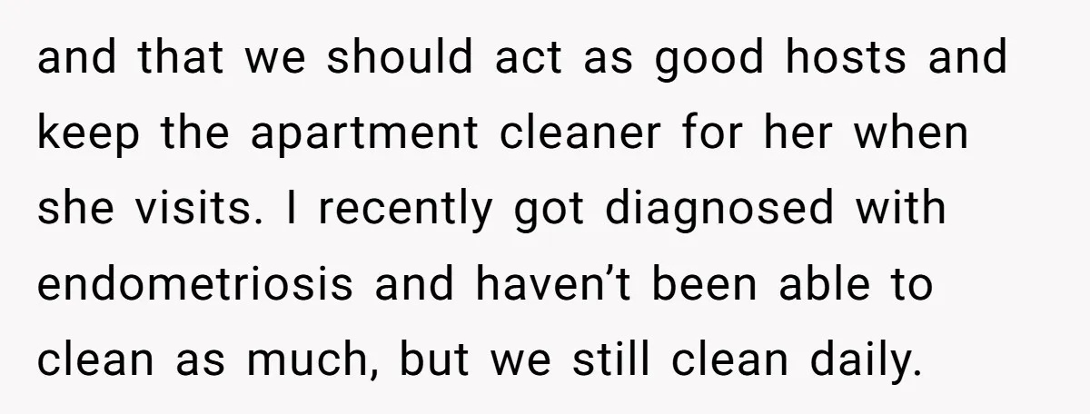 and that we should act as good hosts and keep the apartment cleaner for her when she visits. I recently got diagnosed with endometriosis and haven’t been able to clean...
