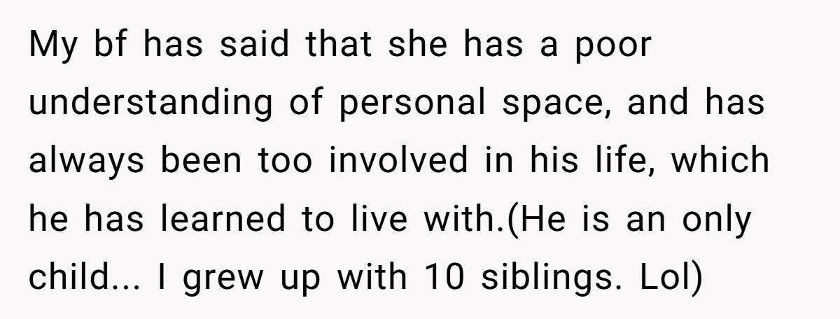 My bf has said that she has a poor understanding of personal space, and has always been too involved in his life, which he has learned to live with.(He is...
