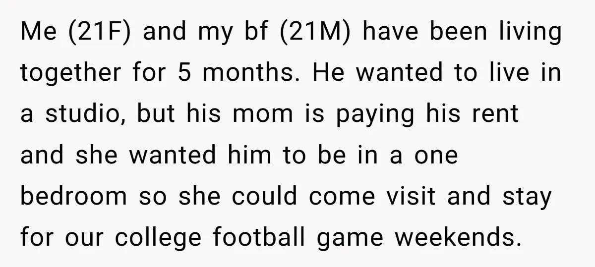 Me (21F) and my bf (21M) have been living together for 5 months. He wanted to live in a studio, but his mom is paying his rent and she wanted...
