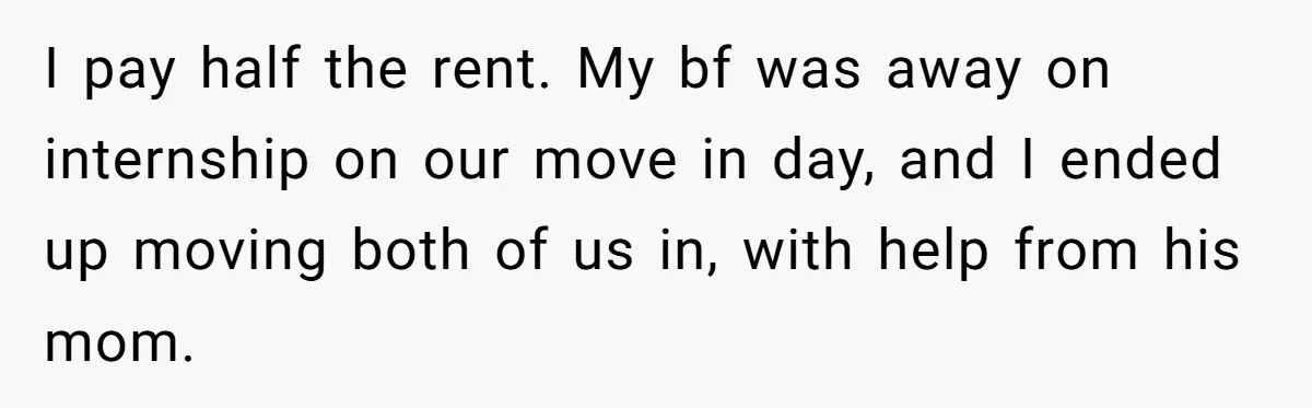 I pay half the rent. My bf was away on internship on our move in day, and I ended up moving both of us in, with help from his mom.