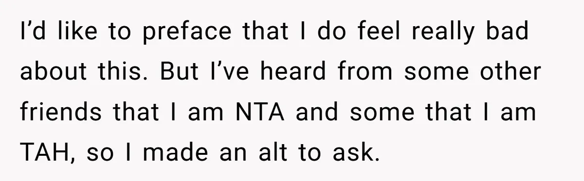 I’d like to preface that I do feel really bad about this. But I’ve heard from some other friends that I am NTA and some that I am TAH, so...