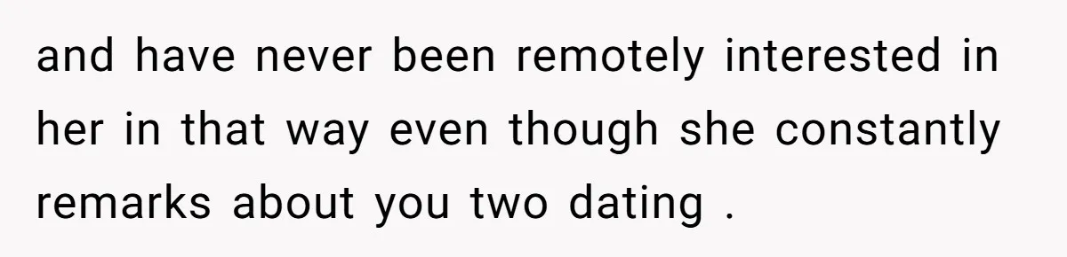 and have never been remotely interested in her in that way even though she constantly remarks about you two dating .