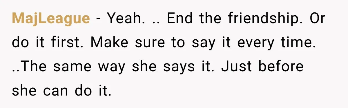 MajLeague − Yeah. .. End the friendship. Or do it first. Make sure to say it every time. ..The same way she says it. Just before she can do it.