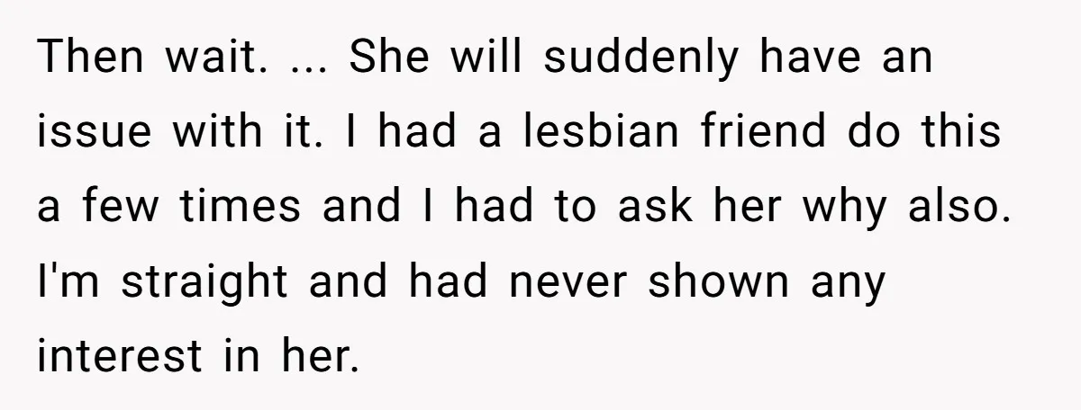 Then wait. ... She will suddenly have an issue with it. I had a lesbian friend do this a few times and I had to ask her why also. I'm...