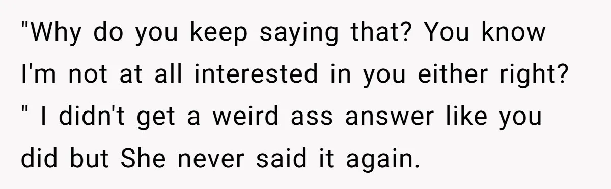 "Why do you keep saying that? You know I'm not at all interested in you either right? " I didn't get a weird ass answer like you did but She...