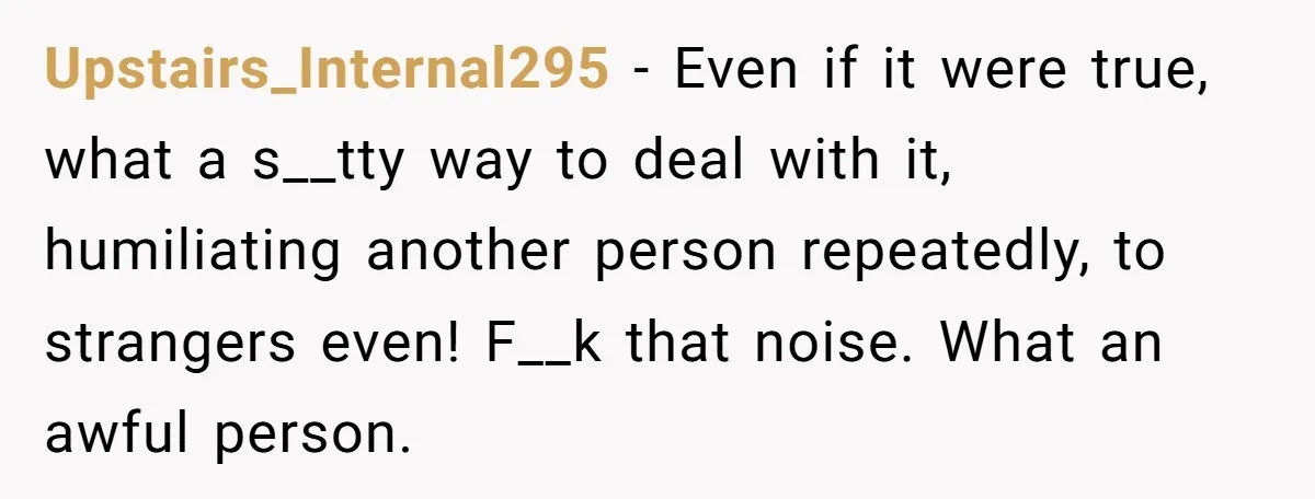 Upstairs_Internal295 − Even if it were true, what a s__tty way to deal with it, humiliating another person repeatedly, to strangers even! F__k that noise. What an awful person.