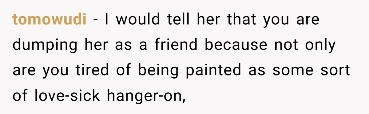 tomowudi − I would tell her that you are dumping her as a friend because not only are you tired of being painted as some sort of love-sick hanger-on,