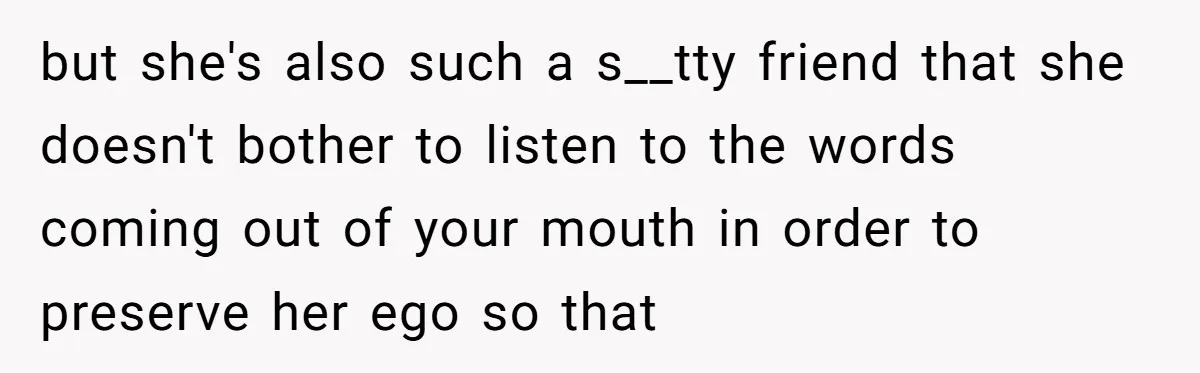 but she's also such a s__tty friend that she doesn't bother to listen to the words coming out of your mouth in order to preserve her ego so that