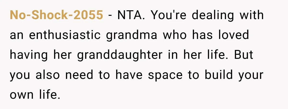 No-Shock-2055 − NTA. You're dealing with an enthusiastic grandma who has loved having her granddaughter in her life. But you also need to have space to build your own life.