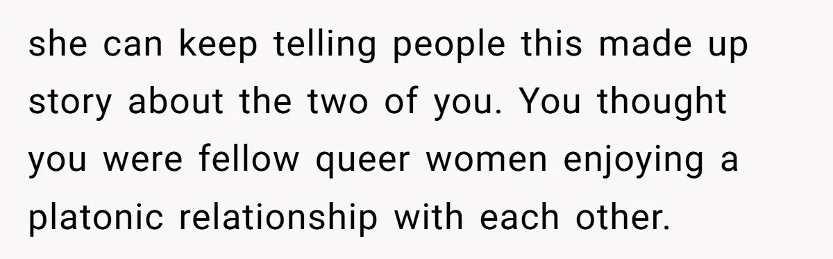 she can keep telling people this made up story about the two of you. You thought you were fellow queer women enjoying a platonic relationship with each other.