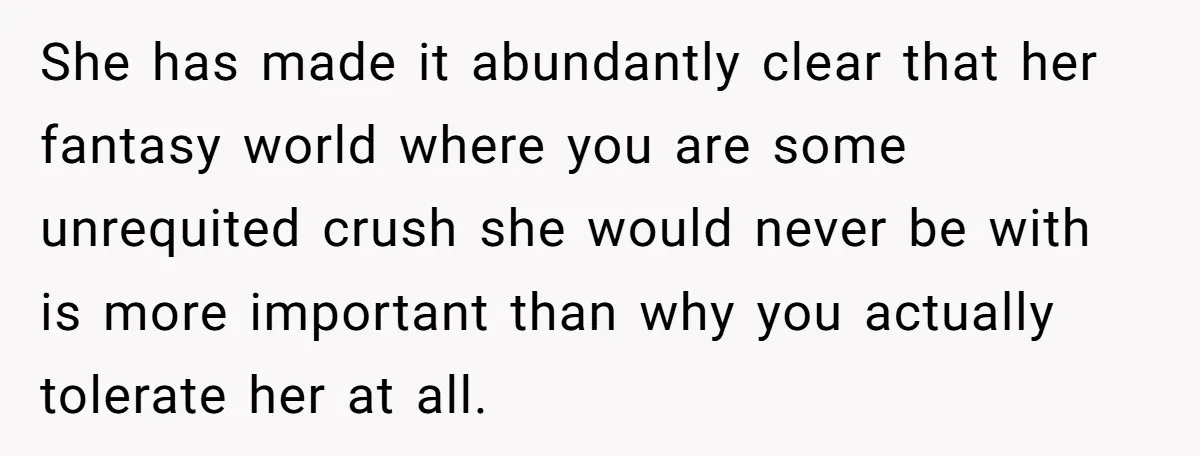 She has made it abundantly clear that her fantasy world where you are some unrequited crush she would never be with is more important than why you actually tolerate her...