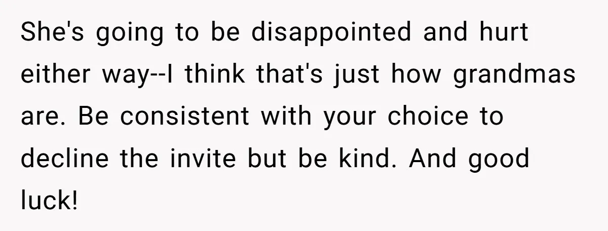 She's going to be disappointed and hurt either way--I think that's just how grandmas are. Be consistent with your choice to decline the invite but be kind. And good luck!