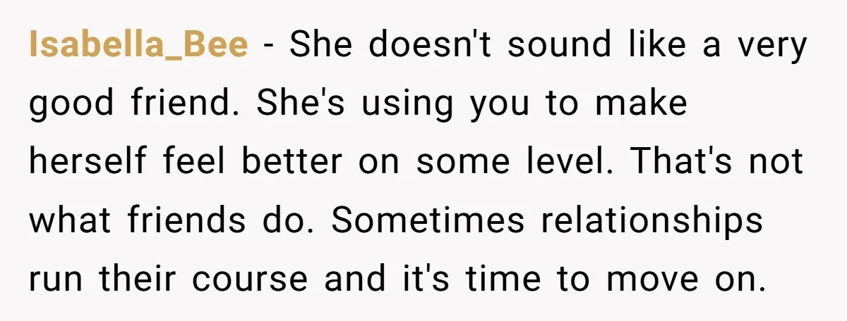 Isabella_Bee − She doesn't sound like a very good friend. She's using you to make herself feel better on some level. That's not what friends do. Sometimes relationships run their...