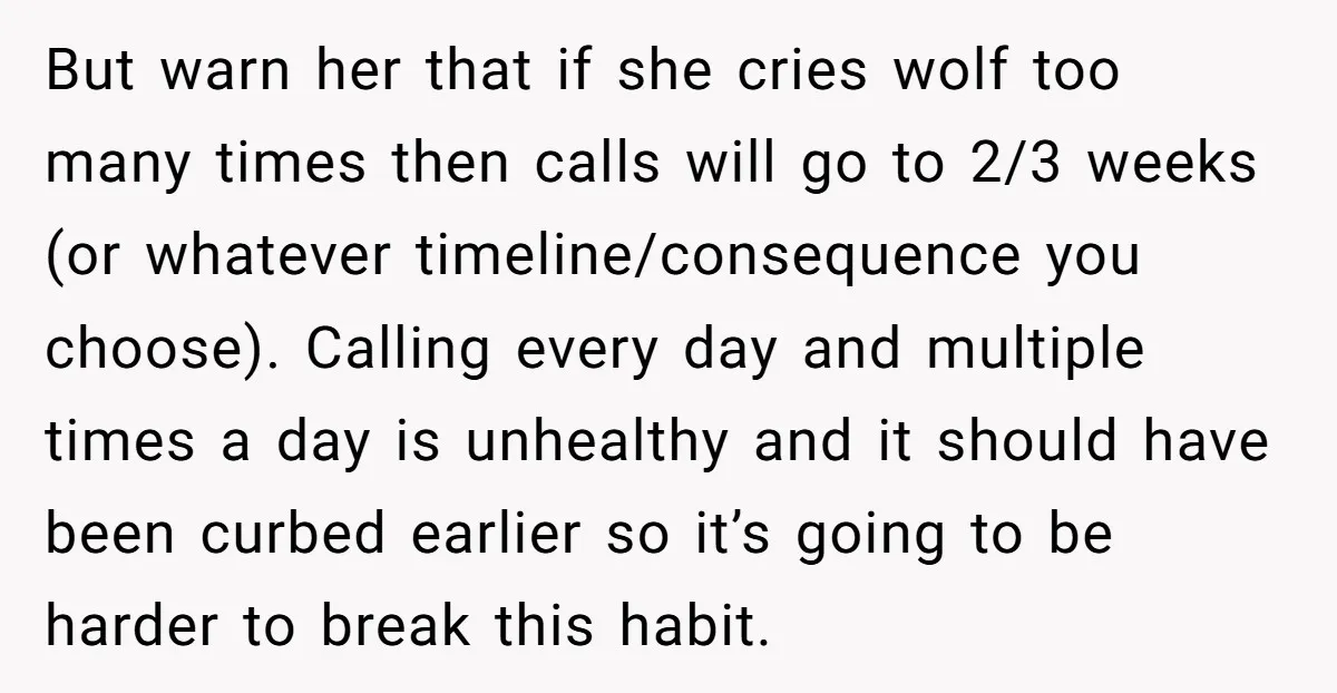 But warn her that if she cries wolf too many times then calls will go to 2/3 weeks (or whatever timeline/consequence you choose). Calling every day and multiple times a...