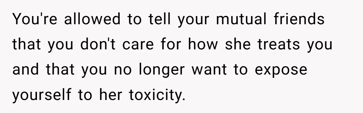 You're allowed to tell your mutual friends that you don't care for how she treats you and that you no longer want to expose yourself to her toxicity.