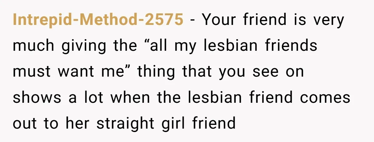 Intrepid-Method-2575 − Your friend is very much giving the “all my lesbian friends must want me” thing that you see on shows a lot when the lesbian friend comes out...