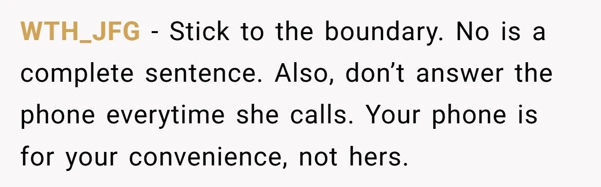 WTH_JFG − Stick to the boundary. No is a complete sentence. Also, don’t answer the phone everytime she calls. Your phone is for your convenience, not hers.
